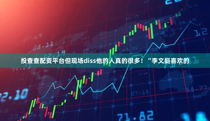 投查查配资平台但现场diss他的人真的很多！“李文挺喜欢的