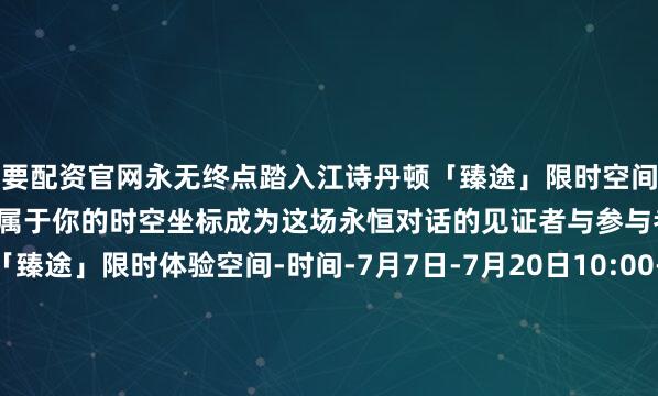 我要配资官网永无终点踏入江诗丹顿「臻途」限时空间解码270年制表传奇亲手定格属于你的时空坐标成为这场永恒对话的见证者与参与者江诗丹顿270周年「臻途」限时体验空间-时间-7月7日-7月20日10:00-20:00-地址-上海张园W4（静安区茂名北路258号） -预约通道-今日互动 文末走心留言谈一谈#哪个空间最打动你#微信：riko1221邮箱：chanel@gogoshgroup.com