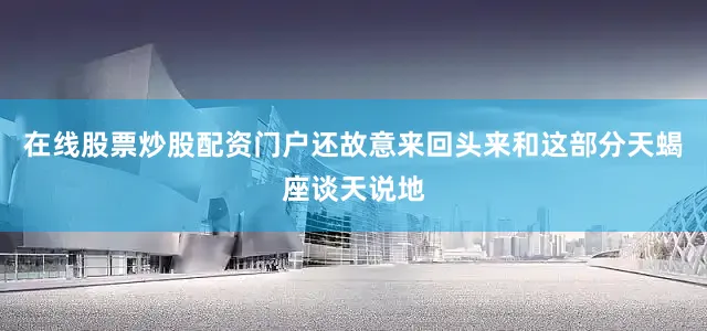 在线股票炒股配资门户还故意来回头来和这部分天蝎座谈天说地